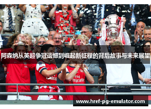 阿森纳从英超争冠遗憾到崛起新征程的背后故事与未来展望