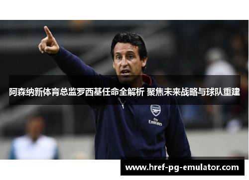 阿森纳新体育总监罗西基任命全解析 聚焦未来战略与球队重建